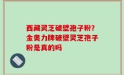西藏灵芝破壁孢子粉？金奥力牌破壁灵芝孢子粉是真的吗