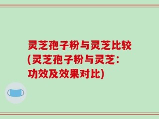 灵芝孢子粉与灵芝比较(灵芝孢子粉与灵芝：功效及效果对比)