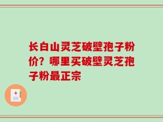 长白山灵芝破壁孢子粉价？哪里买破壁灵芝孢子粉最正宗