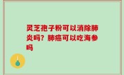 灵芝孢子粉可以消除肺炎吗？肺癌可以吃海参吗