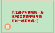 灵芝孢子粉和硒能一起吃吗(灵芝孢子粉与硒可以一起服用吗？)