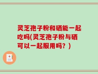 灵芝孢子粉和硒能一起吃吗(灵芝孢子粉与硒可以一起服用吗？)