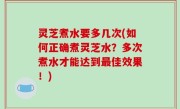 灵芝煮水要多几次(如何正确煮灵芝水？多次煮水才能达到最佳效果！)