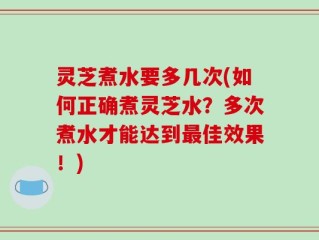 灵芝煮水要多几次(如何正确煮灵芝水？多次煮水才能达到最佳效果！)