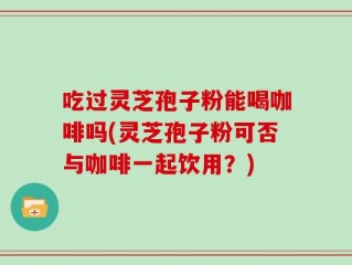 吃过灵芝孢子粉能喝咖啡吗(灵芝孢子粉可否与咖啡一起饮用？)