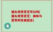 猪头壳煲灵芝可以吗(猪头壳煲灵芝：美味与营养的完美结合)