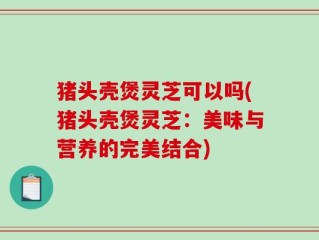 猪头壳煲灵芝可以吗(猪头壳煲灵芝：美味与营养的完美结合)