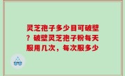 灵芝孢子多少目可破壁？破壁灵芝孢子粉每天服用几次，每次服多少