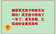 破壁灵芝孢子粉能否长期吃？灵芝孢子粉吃了一年了，灵芝多糖、三萜成份含量双高吗