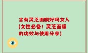 含有灵芝面膜好吗女人(女性必备！灵芝面膜的功效与使用分享)