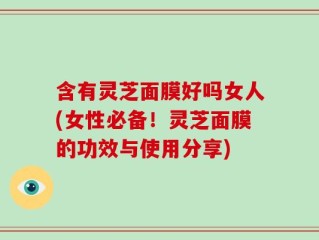 含有灵芝面膜好吗女人(女性必备！灵芝面膜的功效与使用分享)