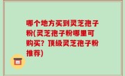 哪个地方买到灵芝孢子粉(灵芝孢子粉哪里可购买？顶级灵芝孢子粉推荐)