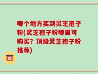 哪个地方买到灵芝孢子粉(灵芝孢子粉哪里可购买？顶级灵芝孢子粉推荐)
