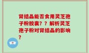 肾结晶能否食用灵芝孢子粉胶囊？？解析灵芝孢子粉对肾结晶的影响？