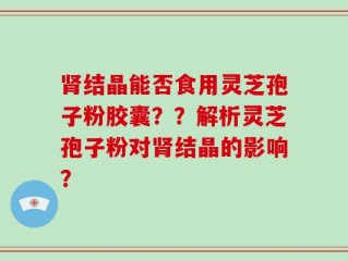 肾结晶能否食用灵芝孢子粉胶囊？？解析灵芝孢子粉对肾结晶的影响？