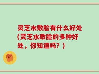 灵芝水敷脸有什么好处(灵芝水敷脸的多种好处，你知道吗？)