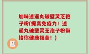 加味逍遥丸破壁灵芝孢子粉(提高免疫力！逍遥丸破壁灵芝孢子粉带给你健康福音！)
