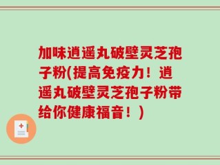 加味逍遥丸破壁灵芝孢子粉(提高免疫力！逍遥丸破壁灵芝孢子粉带给你健康福音！)