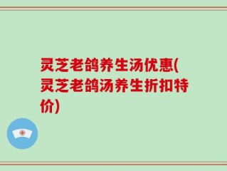 灵芝老鸽养生汤优惠(灵芝老鸽汤养生折扣特价)