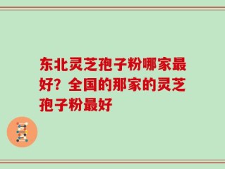 东北灵芝孢子粉哪家最好？全国的那家的灵芝孢子粉最好