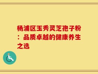 杨浦区玉秀灵芝孢子粉：品质卓越的健康养生之选
