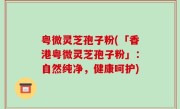 粤微灵芝孢子粉(「香港粤微灵芝孢子粉」：自然纯净，健康呵护)