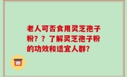 老人可否食用灵芝孢子粉？？了解灵芝孢子粉的功效和适宜人群？