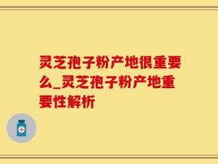 灵芝孢子粉产地很重要么_灵芝孢子粉产地重要性解析