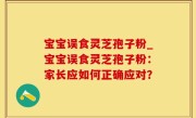 宝宝误食灵芝孢子粉_宝宝误食灵芝孢子粉：家长应如何正确应对？