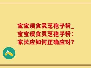 宝宝误食灵芝孢子粉_宝宝误食灵芝孢子粉：家长应如何正确应对？