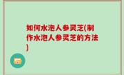 如何水泡人参灵芝(制作水泡人参灵芝的方法)