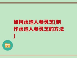 如何水泡人参灵芝(制作水泡人参灵芝的方法)