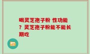 喝灵芝孢子粉 性功能？灵芝孢子粉能不能长期吃