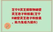 芝宁R灵芝提取物破壁灵芝孢子粉胶囊(芝宁R破壁灵芝孢子粉胶囊，助力免疫力提升)