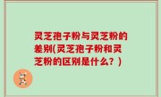 灵芝孢子粉与灵芝粉的差别(灵芝孢子粉和灵芝粉的区别是什么？)
