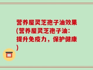 营养屋灵芝孢子油效果(营养屋灵芝孢子油：提升免疫力，保护健康)