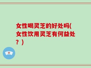 女性喝灵芝的好处吗(女性饮用灵芝有何益处？)