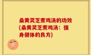 桑黄灵芝煮鸡汤的功效(桑黄灵芝煮鸡汤：强身健体的良方)