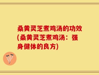 桑黄灵芝煮鸡汤的功效(桑黄灵芝煮鸡汤：强身健体的良方)