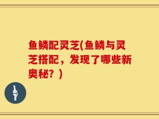 鱼鳞配灵芝(鱼鳞与灵芝搭配，发现了哪些新奥秘？)