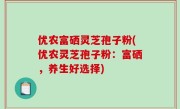优农富硒灵芝孢子粉(优农灵芝孢子粉：富硒，养生好选择)