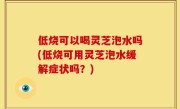 低烧可以喝灵芝泡水吗(低烧可用灵芝泡水缓解症状吗？)