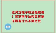选灵芝孢子粉还是胶囊？灵芝孢子油和灵芝孢子粉有什么不同之处