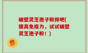 破壁灵芝孢子粉抑吧(提高免疫力，试试破壁灵芝孢子粉！)