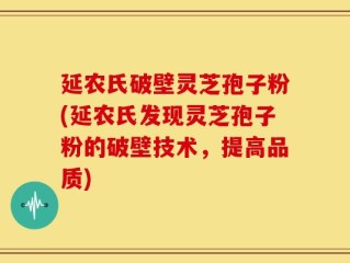 延农氏破壁灵芝孢子粉(延农氏发现灵芝孢子粉的破壁技术，提高品质)