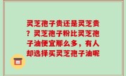 灵芝孢子贵还是灵芝贵？灵芝孢子粉比灵芝孢子油便宜那么多，有人却选择买灵芝孢子油呢