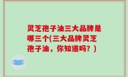 灵芝孢子油三大品牌是哪三个(三大品牌灵芝孢子油，你知道吗？)