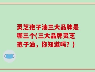 灵芝孢子油三大品牌是哪三个(三大品牌灵芝孢子油，你知道吗？)