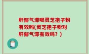 肝郁气滞喝灵芝孢子粉有效吗(灵芝孢子粉对肝郁气滞有效吗？)