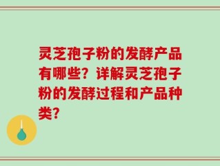灵芝孢子粉的发酵产品有哪些？详解灵芝孢子粉的发酵过程和产品种类？